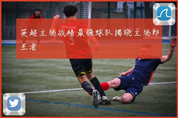 英超主场战绩最强球队揭晓主场即王者