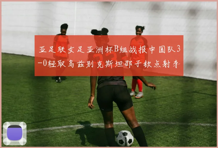 亚足联女足亚洲杯B组战报中国队3-0轻取乌兹别克斯坦邵子钦点射李晴潼双响