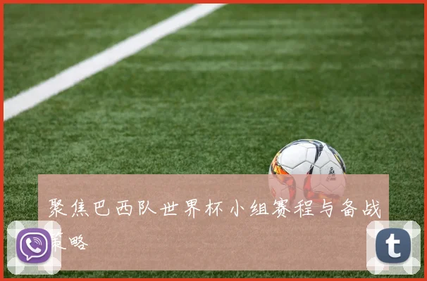 聚焦巴西队世界杯小组赛程与备战策略
