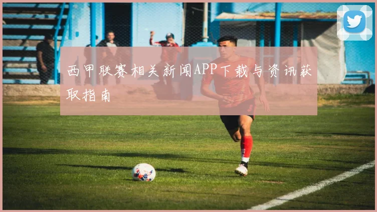 西甲联赛相关新闻APP下载与资讯获取指南